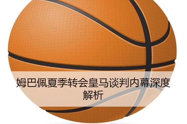 姆巴佩夏季转会皇马谈判内幕深度解析